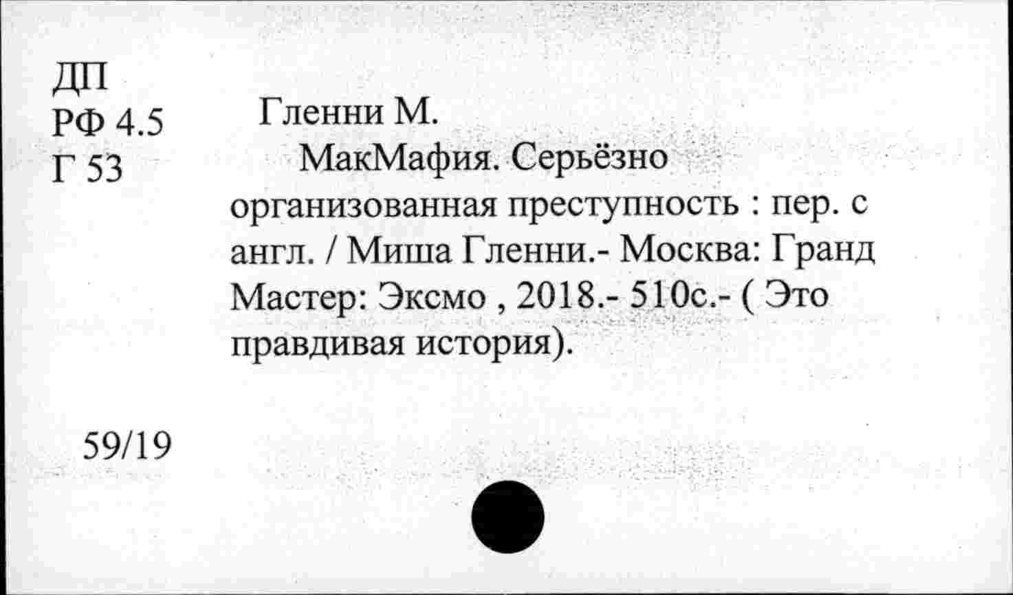 ﻿РФ 4.5
Г 53
Гленни М.
МакМафия. Серьёзно организованная преступность : пер. с англ. / Миша Гленни.- Москва: Гранд Мастер: Эксмо , 2018.- 510с.- ( Это правдивая история).
59/19